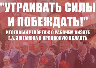 "Утраивать силы и побеждать!". Итоговый репортаж о рабочем визите Г.А. Зюганова в Орловскую область