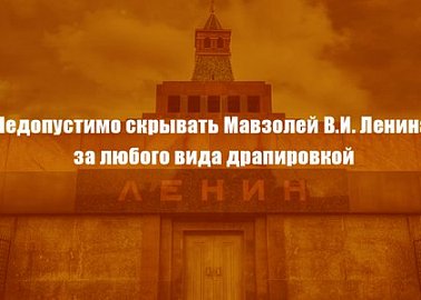 Недопустимо скрывать Мавзолей В.И. Ленина за любого вида драпировкой